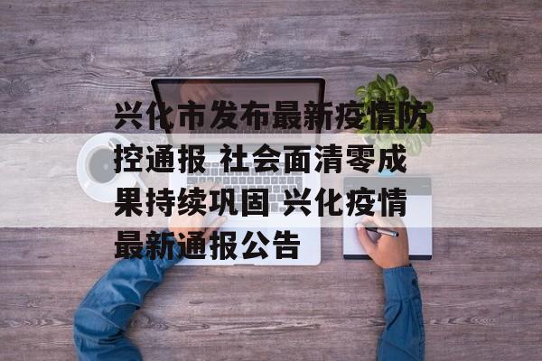 兴化市发布最新疫情防控通报 社会面清零成果持续巩固 兴化疫情最新通报公告